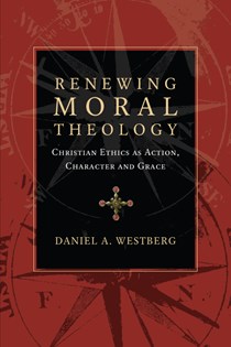 Renewing Moral Theology: Christian Ethics as Action, Character and Grace, By Daniel A. Westberg