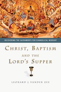 Christ, Baptism and the Lord's Supper: Recovering the Sacraments for Evangelical Worship, By Leonard J. Vander Zee