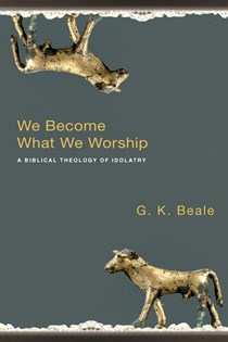 We Become What We Worship: A Biblical Theology of Idolatry, By G. K. Beale