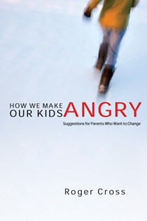 How We Make Our Kids Angry: Suggestions for Parents Who Want to Change, By Roger Cross