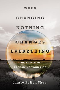 4479 When Changing Nothing Changes Everything: The Power of Reframing Your Life, By Laurie Polich Short