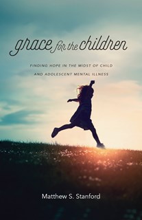 Grace for the Children: Finding Hope in the Midst of Child and Adolescent Mental Illness, By Matthew S. Stanford