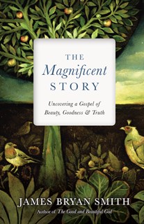 The Magnificent Story: Uncovering a Gospel of Beauty, Goodness, and Truth, By James Bryan Smith