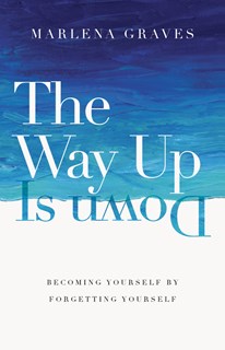 The Way Up Is Down: Becoming Yourself by Forgetting Yourself, By Marlena Graves