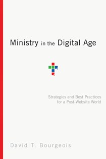 Ministry in the Digital Age: Strategies and Best Practices for a Post-Website World, By David T. Bourgeois