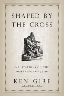 Shaped by the Cross: Meditations on the Sufferings of Jesus, By Ken Gire