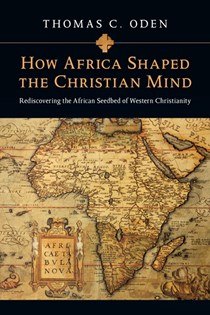 How Africa Shaped the Christian Mind: Rediscovering the African Seedbed of Western Christianity, By Thomas C. Oden