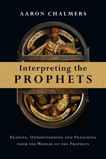 Interpreting the Prophets: Reading, Understanding and Preaching from the Worlds of the Prophets, By Aaron Chalmers