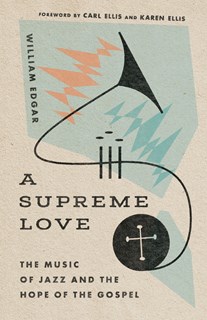 A Supreme Love: The Music of Jazz and the Hope of the Gospel, By William Edgar