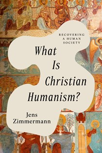 What Is Christian Humanism?: Recovering a Human Society, By Jens Zimmermann