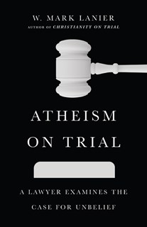 Atheism on Trial: A Lawyer Examines the Case for Unbelief, By W. Mark Lanier