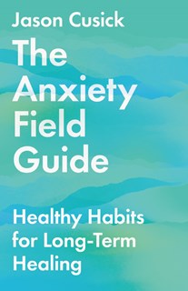 The Anxiety Field Guide: Healthy Habits for Long-Term Healing, By Jason Cusick