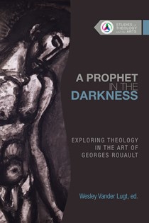A Prophet in the Darkness: Exploring Theology in the Art of Georges Rouault, Edited by Wesley Vander Lugt
