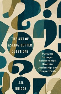 The Art of Asking Better Questions: Pursuing Stronger Relationships, Healthier Leadership, and Deeper Faith, By J.R. Briggs