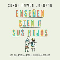 Enseñen bien a sus hijos: Una guía práctica para el discipulado familiar, By Sarah Cowan Johnson