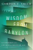 Wisdom from Babylon: Leadership for the Church in a Secular Age, By Gordon T. Smith