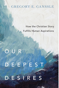 Our Deepest Desires: How the Christian Story Fulfills Human Aspirations, By Gregory E. Ganssle