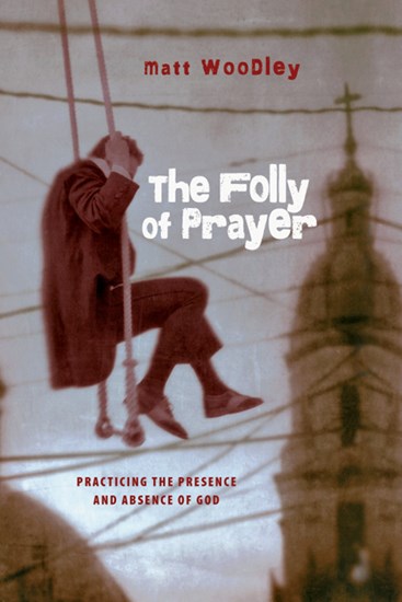 The Folly of Prayer: Practicing the Presence and Absence of God, By Matt Woodley