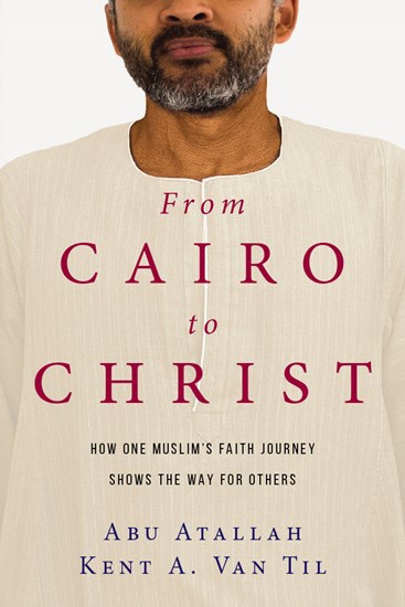 From Cairo to Christ: How One Muslim's Faith Journey Shows the Way for Others, By Abu Atallah and Kent A. Van Til