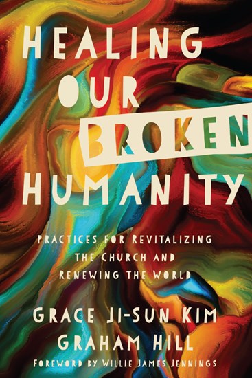 Healing Our Broken Humanity: Practices for Revitalizing the Church and Renewing the World, By Grace Ji-Sun Kim and Graham Hill