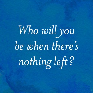 Who will you be when there's nothing left?