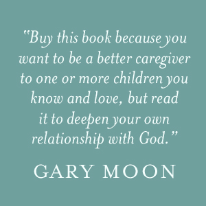 Gary Moon says "Buy this book because you want to be a better caregiver to one or more children you know and love, but read it to deepen your own relationship with God."